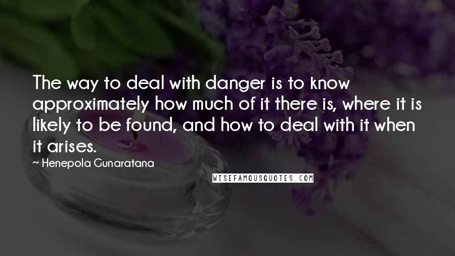 Henepola Gunaratana Quotes: The way to deal with danger is to know approximately how much of it there is, where it is likely to be found, and how to deal with it when it arises.