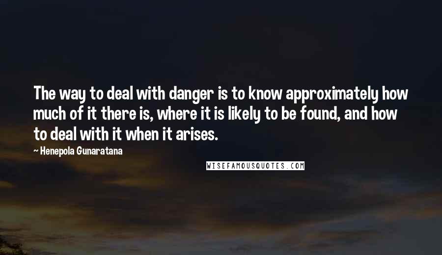 Henepola Gunaratana Quotes: The way to deal with danger is to know approximately how much of it there is, where it is likely to be found, and how to deal with it when it arises.