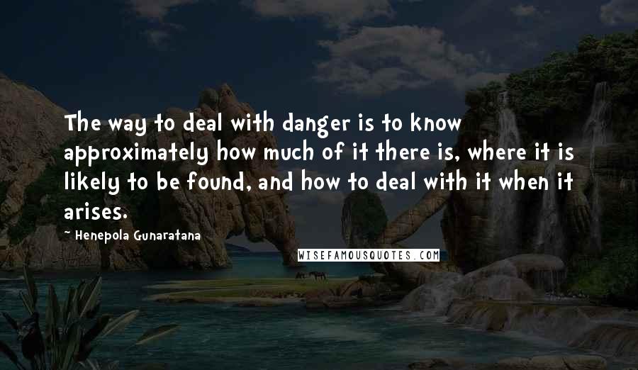 Henepola Gunaratana Quotes: The way to deal with danger is to know approximately how much of it there is, where it is likely to be found, and how to deal with it when it arises.