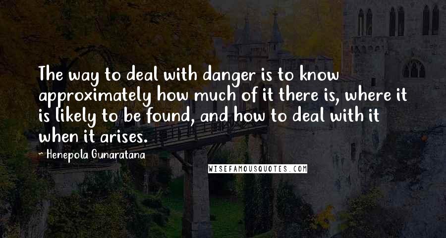 Henepola Gunaratana Quotes: The way to deal with danger is to know approximately how much of it there is, where it is likely to be found, and how to deal with it when it arises.