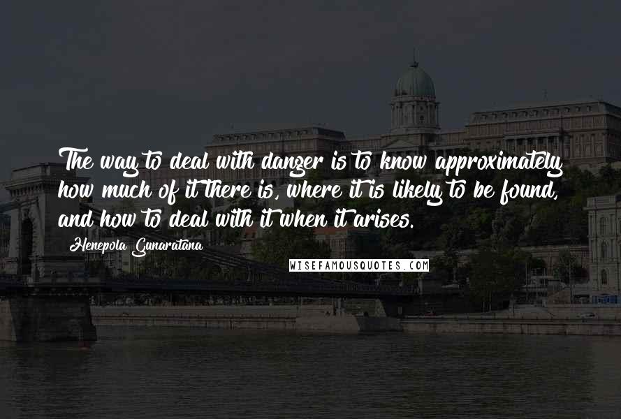 Henepola Gunaratana Quotes: The way to deal with danger is to know approximately how much of it there is, where it is likely to be found, and how to deal with it when it arises.