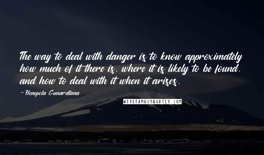 Henepola Gunaratana Quotes: The way to deal with danger is to know approximately how much of it there is, where it is likely to be found, and how to deal with it when it arises.