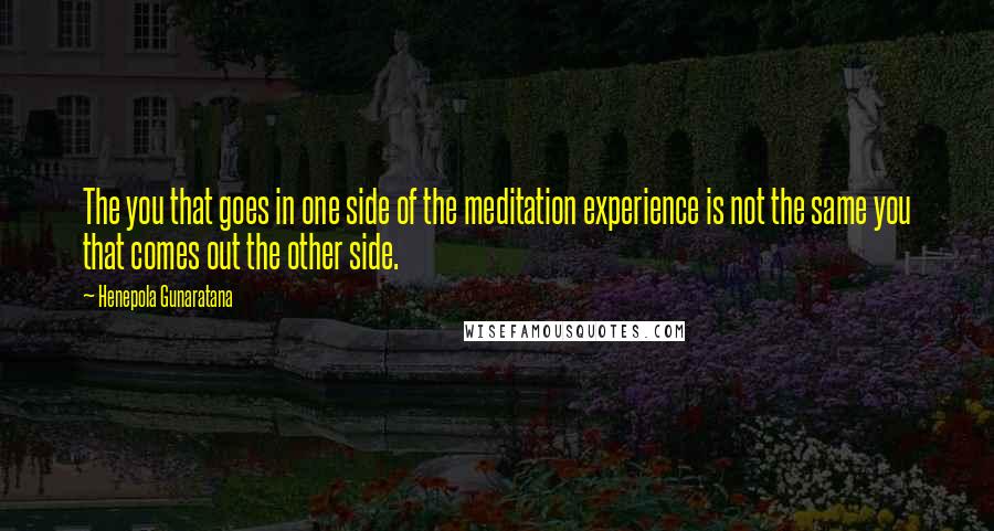 Henepola Gunaratana Quotes: The you that goes in one side of the meditation experience is not the same you that comes out the other side.