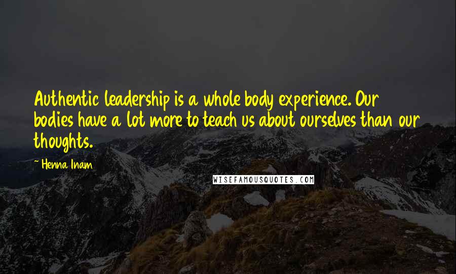 Henna Inam Quotes: Authentic leadership is a whole body experience. Our bodies have a lot more to teach us about ourselves than our thoughts.