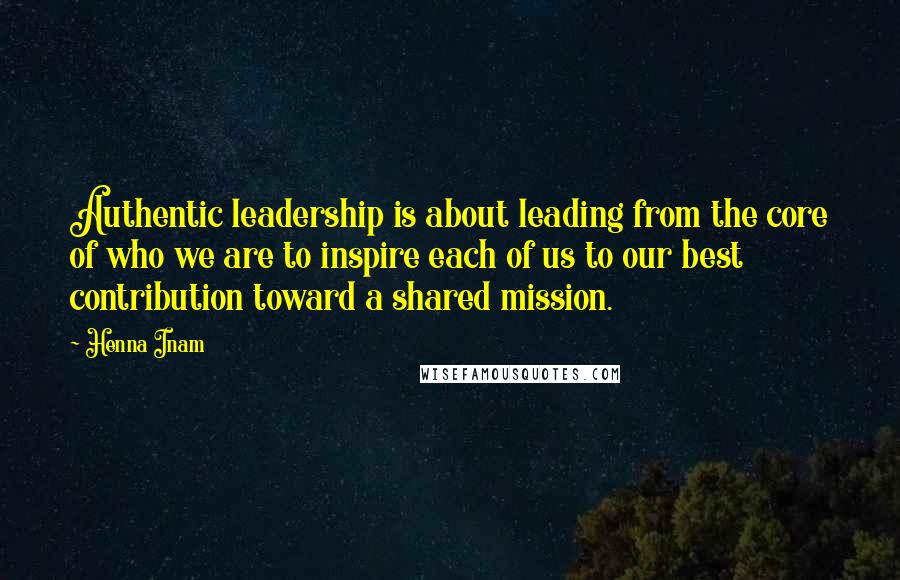 Henna Inam Quotes: Authentic leadership is about leading from the core of who we are to inspire each of us to our best contribution toward a shared mission.