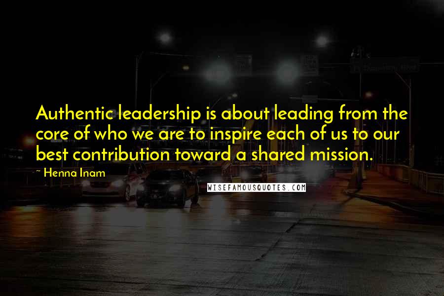 Henna Inam Quotes: Authentic leadership is about leading from the core of who we are to inspire each of us to our best contribution toward a shared mission.