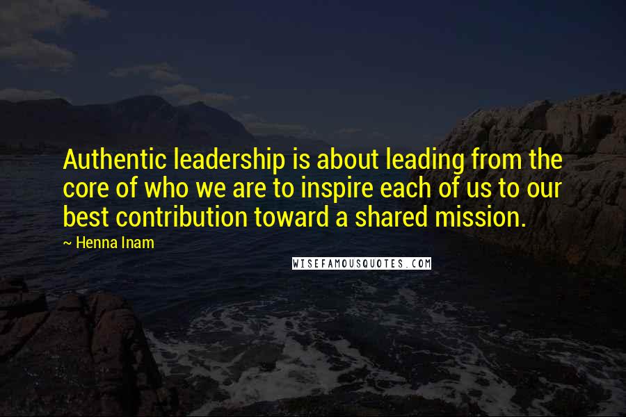 Henna Inam Quotes: Authentic leadership is about leading from the core of who we are to inspire each of us to our best contribution toward a shared mission.