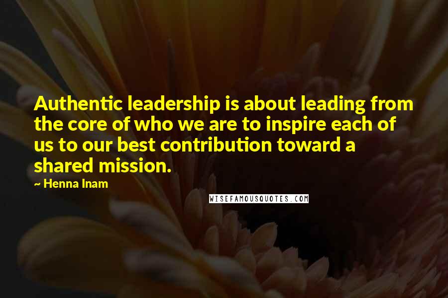 Henna Inam Quotes: Authentic leadership is about leading from the core of who we are to inspire each of us to our best contribution toward a shared mission.