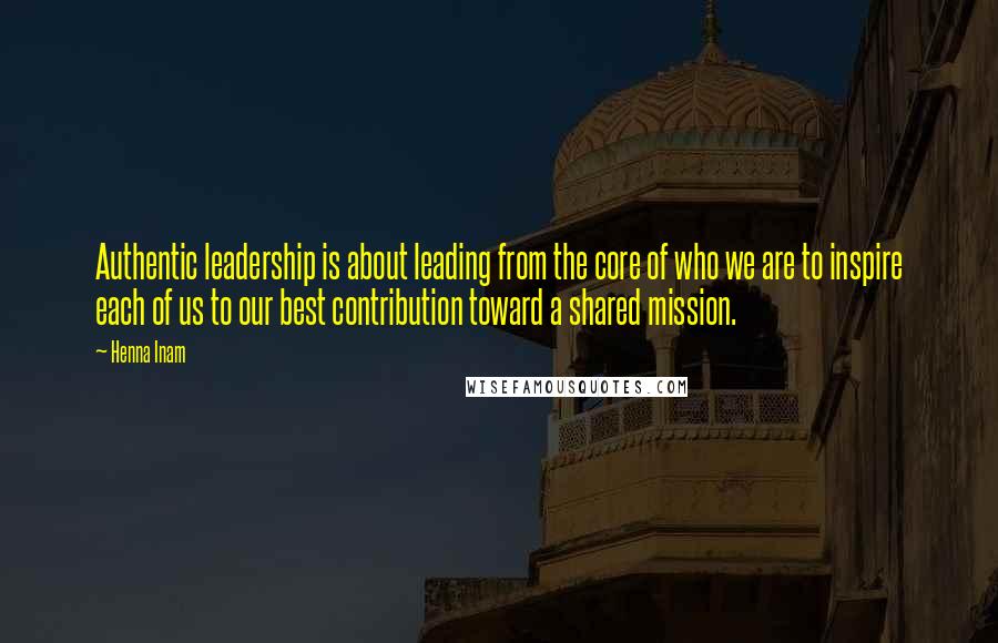 Henna Inam Quotes: Authentic leadership is about leading from the core of who we are to inspire each of us to our best contribution toward a shared mission.