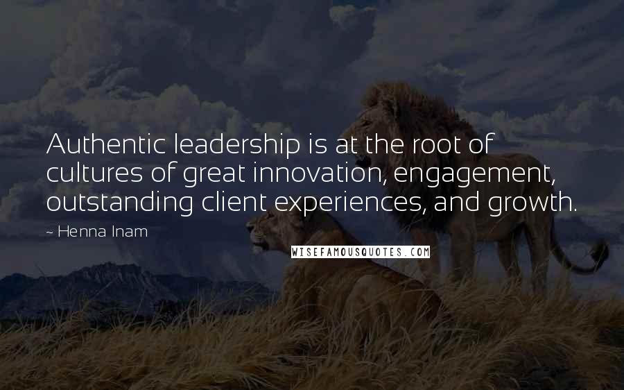 Henna Inam Quotes: Authentic leadership is at the root of cultures of great innovation, engagement, outstanding client experiences, and growth.