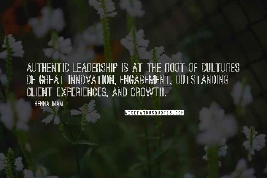 Henna Inam Quotes: Authentic leadership is at the root of cultures of great innovation, engagement, outstanding client experiences, and growth.