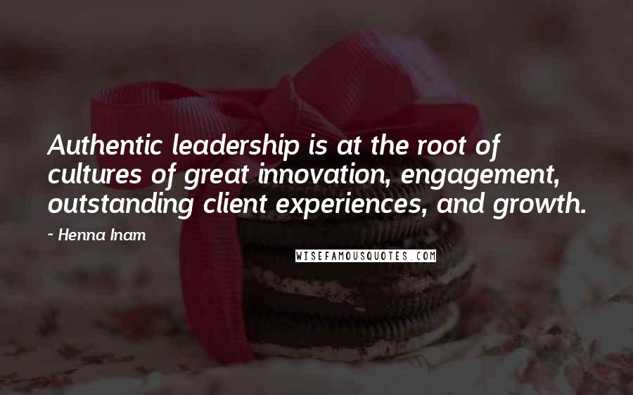 Henna Inam Quotes: Authentic leadership is at the root of cultures of great innovation, engagement, outstanding client experiences, and growth.