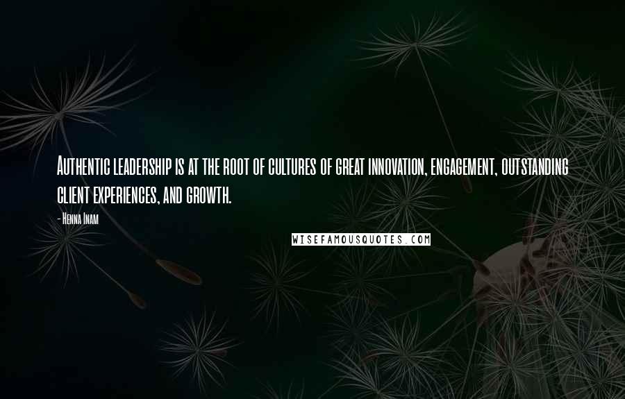 Henna Inam Quotes: Authentic leadership is at the root of cultures of great innovation, engagement, outstanding client experiences, and growth.