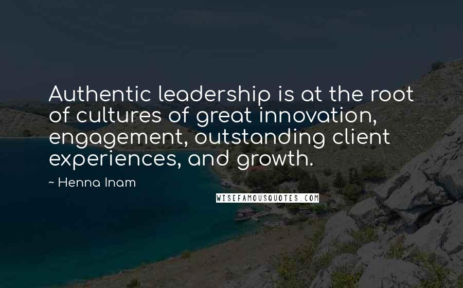 Henna Inam Quotes: Authentic leadership is at the root of cultures of great innovation, engagement, outstanding client experiences, and growth.