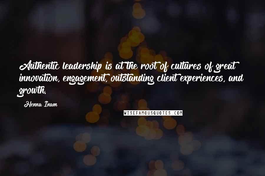 Henna Inam Quotes: Authentic leadership is at the root of cultures of great innovation, engagement, outstanding client experiences, and growth.