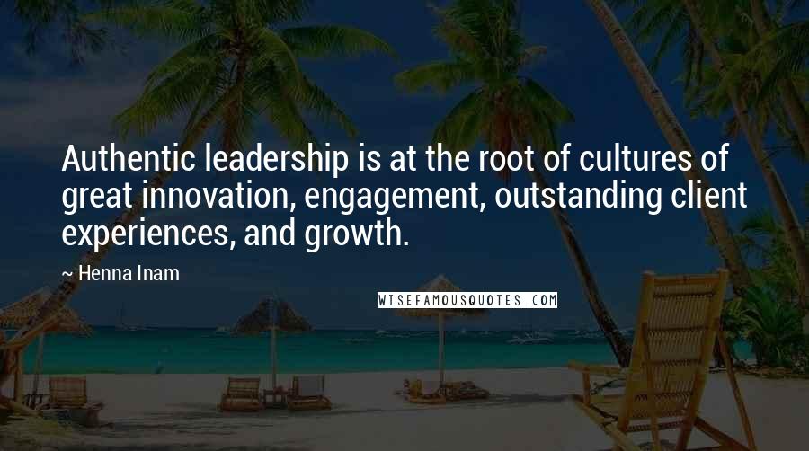 Henna Inam Quotes: Authentic leadership is at the root of cultures of great innovation, engagement, outstanding client experiences, and growth.