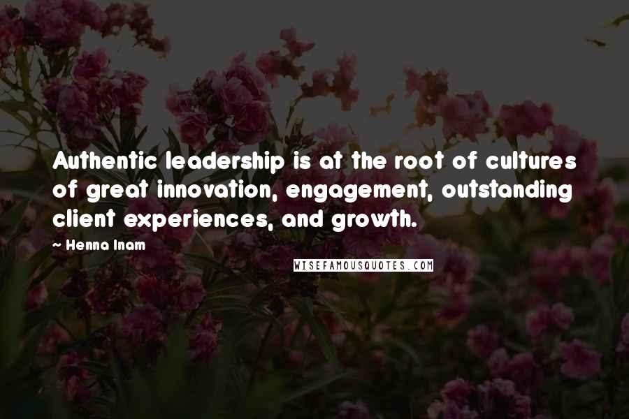 Henna Inam Quotes: Authentic leadership is at the root of cultures of great innovation, engagement, outstanding client experiences, and growth.