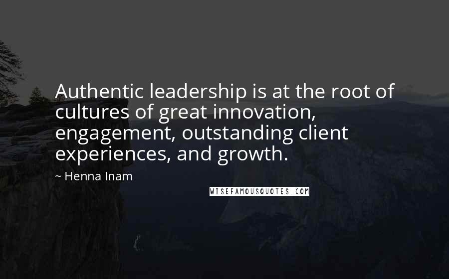 Henna Inam Quotes: Authentic leadership is at the root of cultures of great innovation, engagement, outstanding client experiences, and growth.
