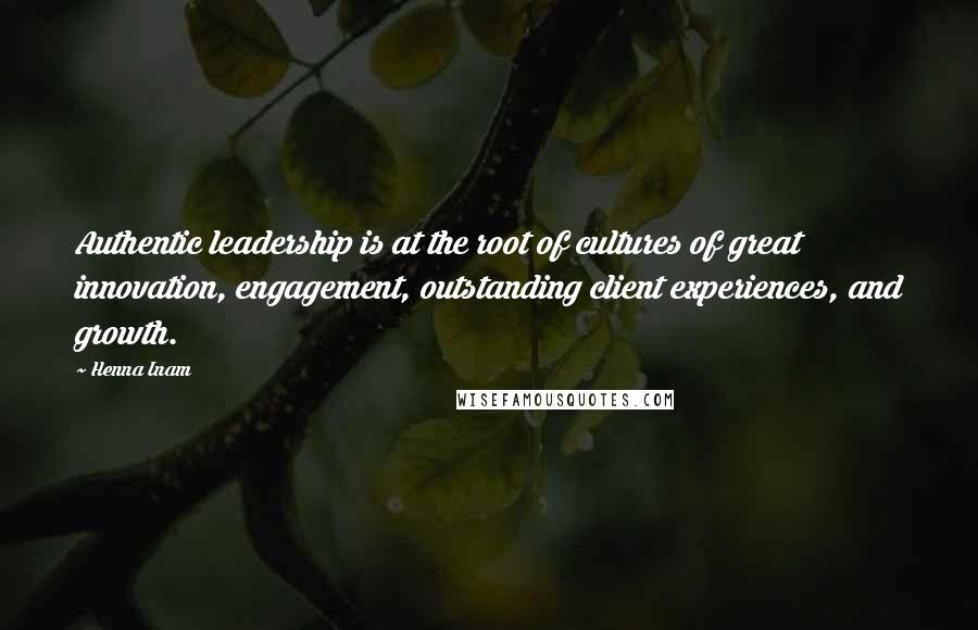 Henna Inam Quotes: Authentic leadership is at the root of cultures of great innovation, engagement, outstanding client experiences, and growth.