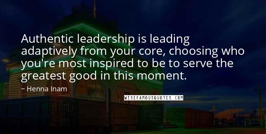 Henna Inam Quotes: Authentic leadership is leading adaptively from your core, choosing who you're most inspired to be to serve the greatest good in this moment.