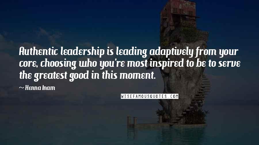 Henna Inam Quotes: Authentic leadership is leading adaptively from your core, choosing who you're most inspired to be to serve the greatest good in this moment.