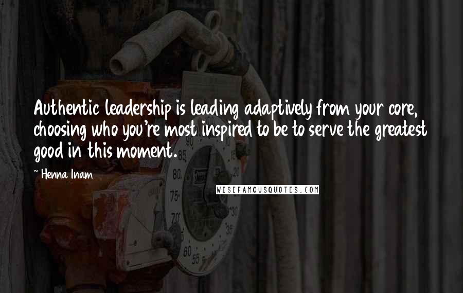 Henna Inam Quotes: Authentic leadership is leading adaptively from your core, choosing who you're most inspired to be to serve the greatest good in this moment.