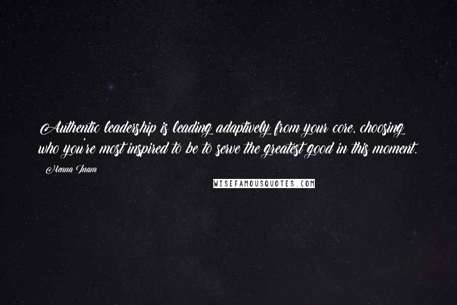 Henna Inam Quotes: Authentic leadership is leading adaptively from your core, choosing who you're most inspired to be to serve the greatest good in this moment.