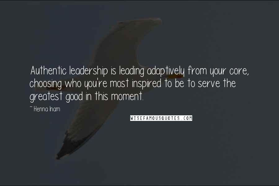 Henna Inam Quotes: Authentic leadership is leading adaptively from your core, choosing who you're most inspired to be to serve the greatest good in this moment.