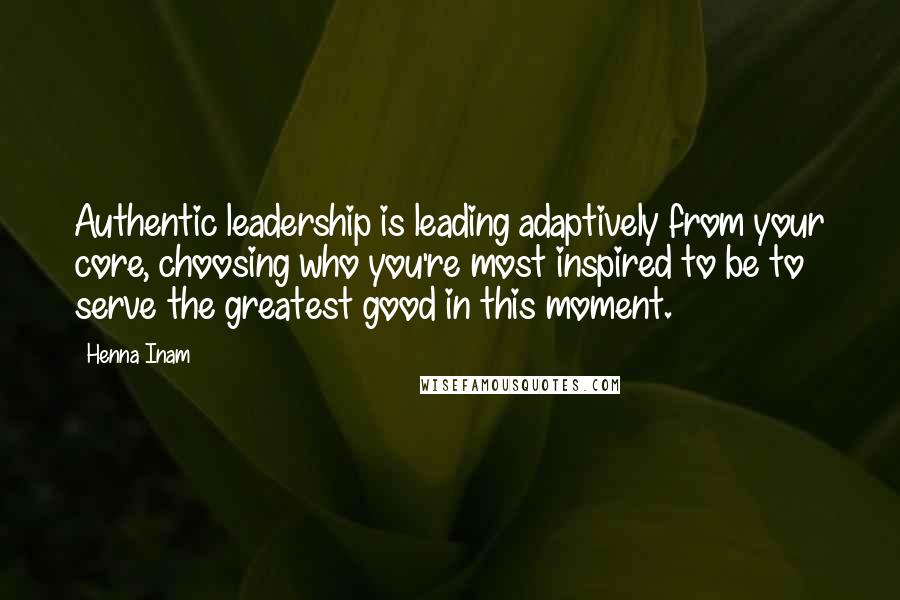 Henna Inam Quotes: Authentic leadership is leading adaptively from your core, choosing who you're most inspired to be to serve the greatest good in this moment.