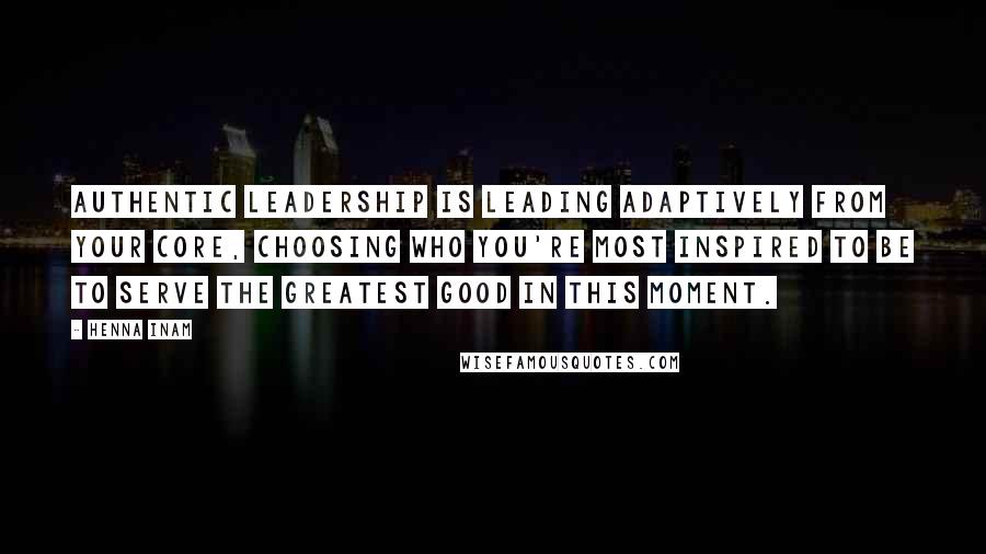 Henna Inam Quotes: Authentic leadership is leading adaptively from your core, choosing who you're most inspired to be to serve the greatest good in this moment.