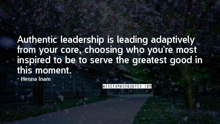 Henna Inam Quotes: Authentic leadership is leading adaptively from your core, choosing who you're most inspired to be to serve the greatest good in this moment.