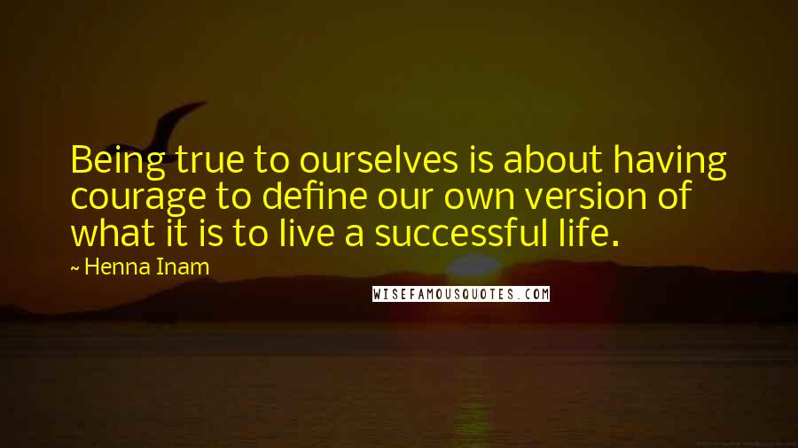 Henna Inam Quotes: Being true to ourselves is about having courage to define our own version of what it is to live a successful life.