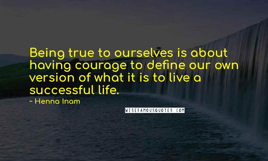 Henna Inam Quotes: Being true to ourselves is about having courage to define our own version of what it is to live a successful life.