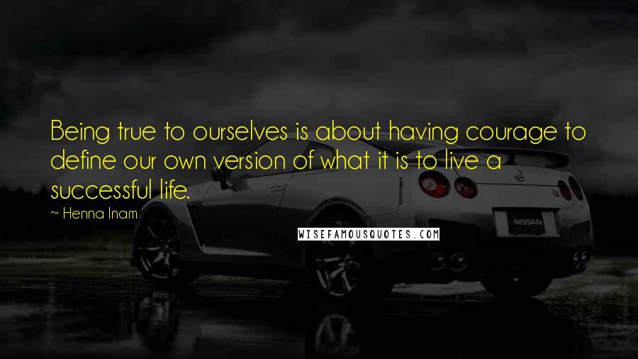 Henna Inam Quotes: Being true to ourselves is about having courage to define our own version of what it is to live a successful life.