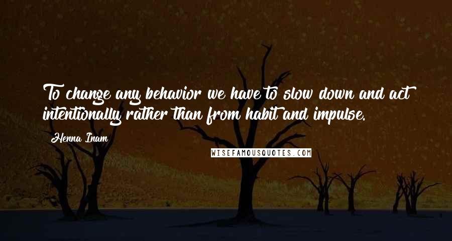 Henna Inam Quotes: To change any behavior we have to slow down and act intentionally rather than from habit and impulse.
