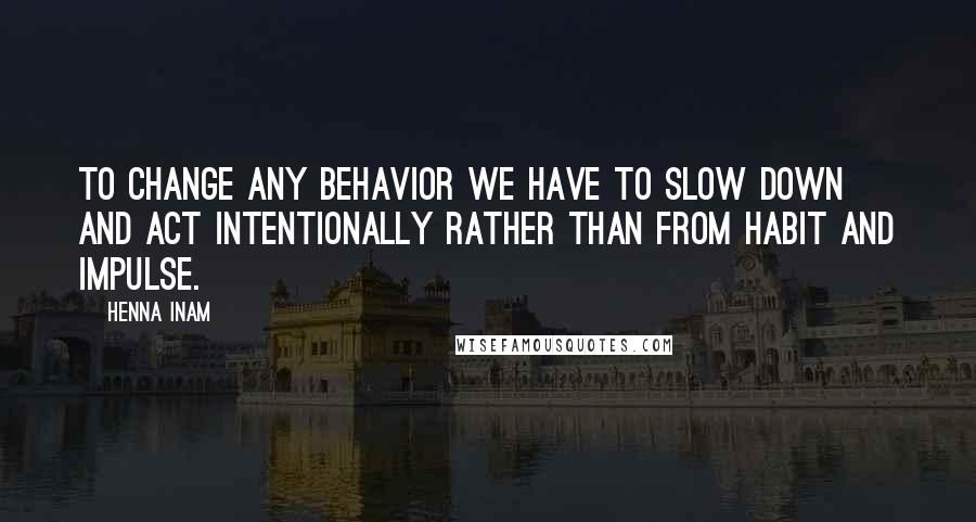 Henna Inam Quotes: To change any behavior we have to slow down and act intentionally rather than from habit and impulse.