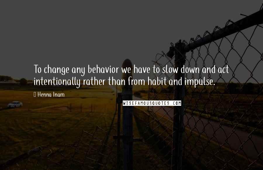 Henna Inam Quotes: To change any behavior we have to slow down and act intentionally rather than from habit and impulse.