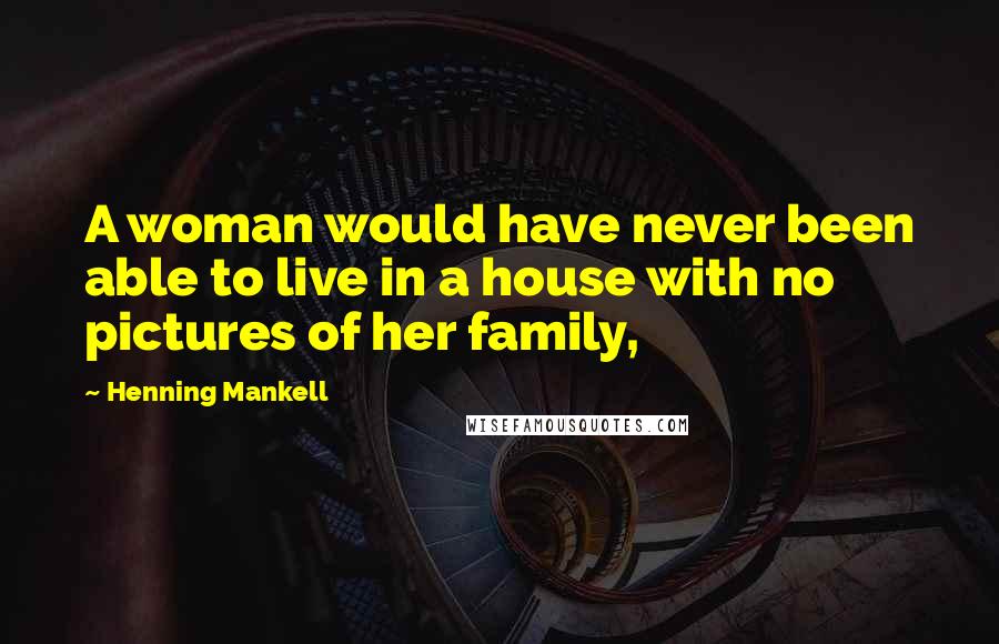 Henning Mankell Quotes: A woman would have never been able to live in a house with no pictures of her family,