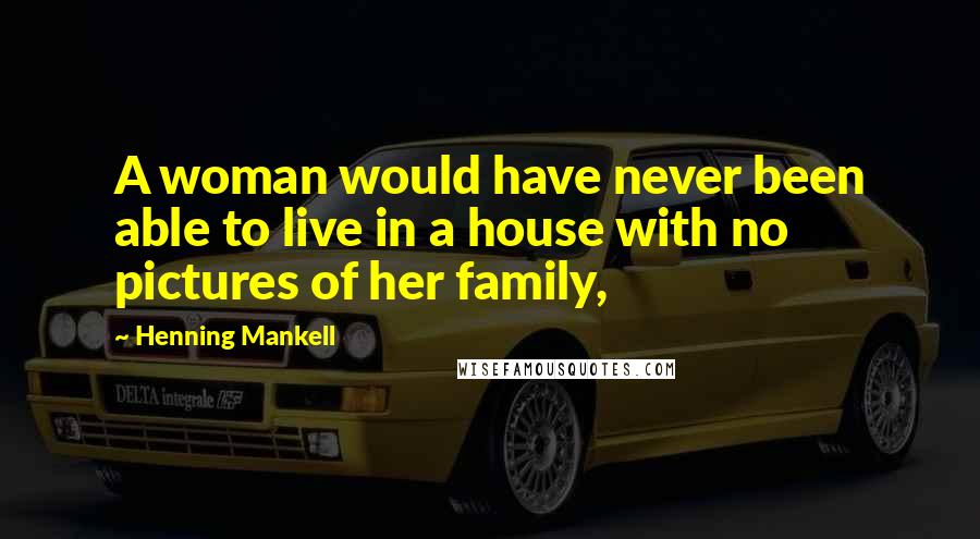 Henning Mankell Quotes: A woman would have never been able to live in a house with no pictures of her family,
