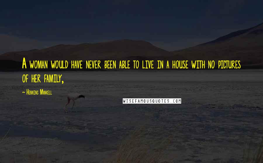 Henning Mankell Quotes: A woman would have never been able to live in a house with no pictures of her family,