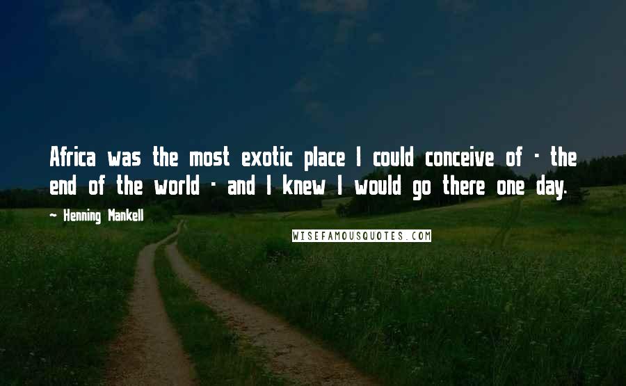 Henning Mankell Quotes: Africa was the most exotic place I could conceive of - the end of the world - and I knew I would go there one day.