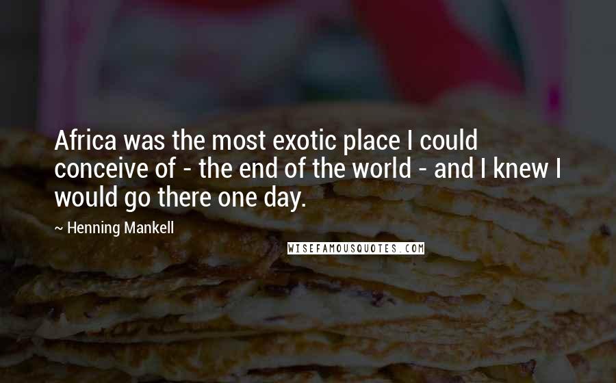 Henning Mankell Quotes: Africa was the most exotic place I could conceive of - the end of the world - and I knew I would go there one day.