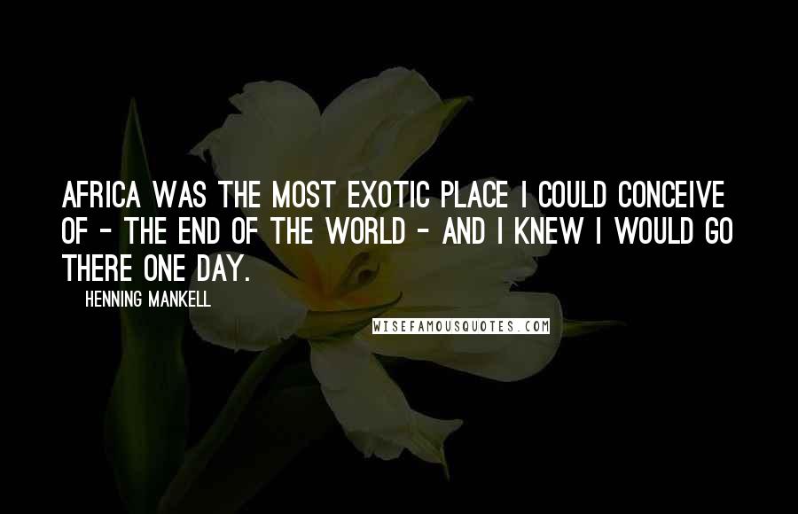 Henning Mankell Quotes: Africa was the most exotic place I could conceive of - the end of the world - and I knew I would go there one day.