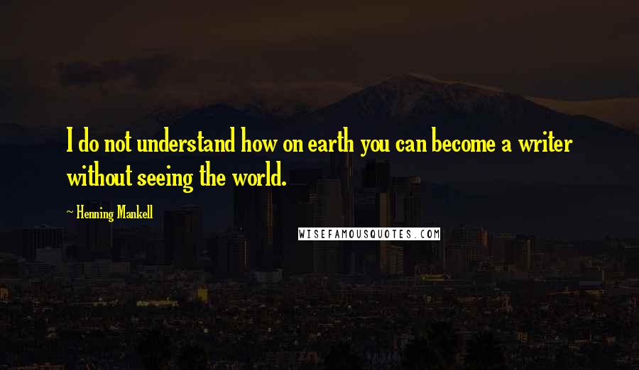 Henning Mankell Quotes: I do not understand how on earth you can become a writer without seeing the world.