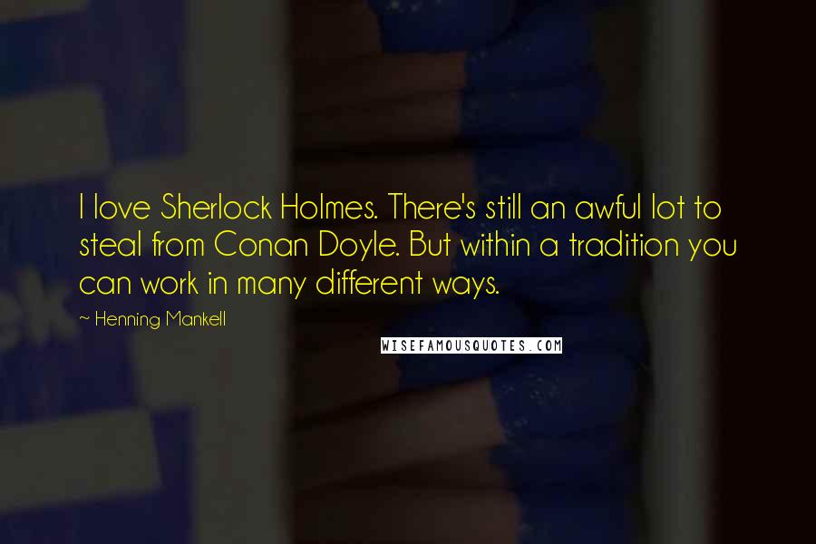 Henning Mankell Quotes: I love Sherlock Holmes. There's still an awful lot to steal from Conan Doyle. But within a tradition you can work in many different ways.