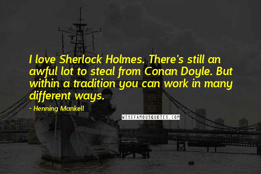 Henning Mankell Quotes: I love Sherlock Holmes. There's still an awful lot to steal from Conan Doyle. But within a tradition you can work in many different ways.