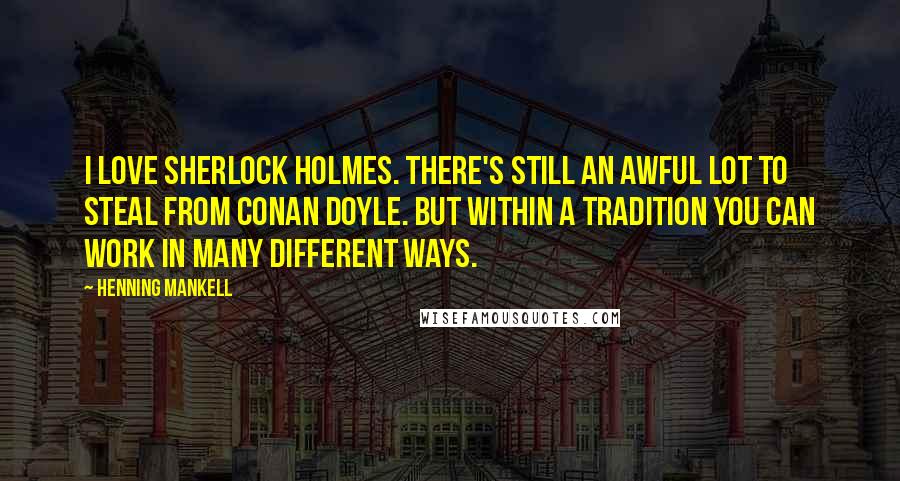 Henning Mankell Quotes: I love Sherlock Holmes. There's still an awful lot to steal from Conan Doyle. But within a tradition you can work in many different ways.