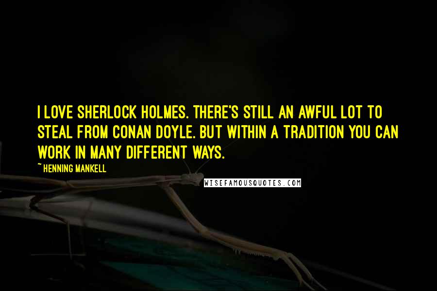 Henning Mankell Quotes: I love Sherlock Holmes. There's still an awful lot to steal from Conan Doyle. But within a tradition you can work in many different ways.