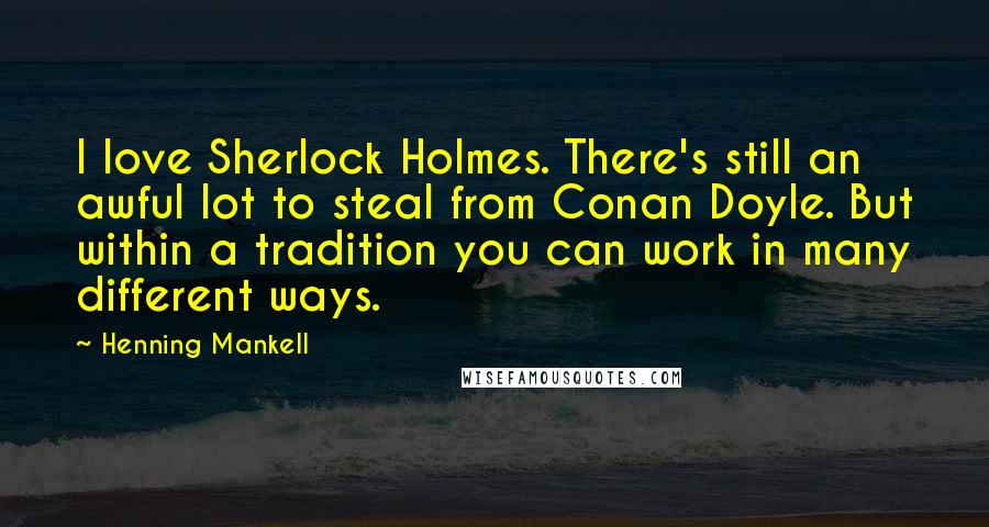 Henning Mankell Quotes: I love Sherlock Holmes. There's still an awful lot to steal from Conan Doyle. But within a tradition you can work in many different ways.