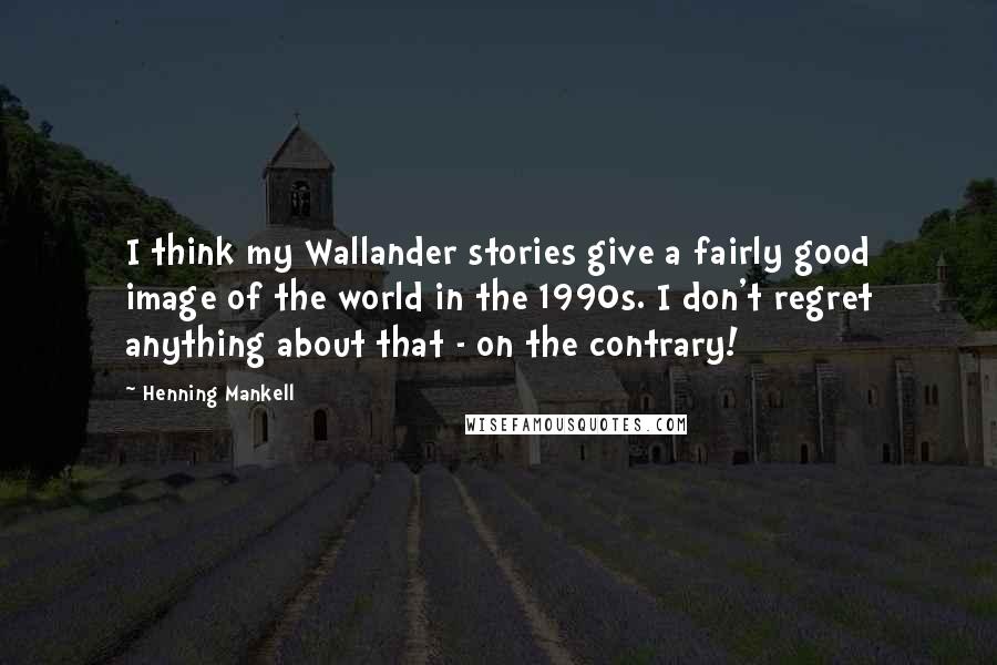 Henning Mankell Quotes: I think my Wallander stories give a fairly good image of the world in the 1990s. I don't regret anything about that - on the contrary!